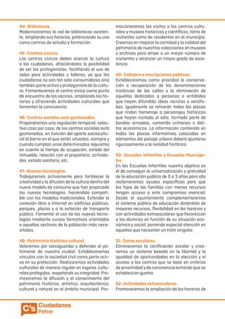 44- Bibliotecas.
Modernizaremos la red de bibliotecas existen-
te, ampliando sus horarios, potenciando su uso
como centros de estudio y formación.
45- Centros cívicos.
Los centros cívicos deben acercar la cultura
a los ciudadanos, ofreciéndoles la posibilidad
de ser los protagonistas, facilitando el uso de
salas para actividades y talleres, ya que los
ciudadanos no son tan solo consumidores sino
también parte activa y protagonista de la cultu-
ra. Fomentaremos el centro cívico como punto
de encuentro de los vecinos, ampliando los ho-
rarios y ofreciendo actividades culturales que
fomenten la convivencia.
46- Centros sociales auto gestionados.
Propondremos una regulación temporal, selec-
tiva caso por caso, de los centros sociales auto
gestionados, en función del aporte sociocultu-
ral al barrio en el que están situados, siempre y
cuando cumplan unos determinados requisitos
en cuanto al tiempo de ocupación, estado del
inmueble, relación con el propietario, activida-
des, estado sanitario, etc.
47- Nuevas tecnologías.
Trabajaremos activamente para fortalecer la
creatividad y la difusión de la cultura dentro del
nuevo modelo de consumo que han propiciado
las nuevas tecnologías, haciéndolo compati-
ble con los modelos tradicionales. Extender la
conexión libre a Internet en edificios públicos,
parques, plazas y a la estación de transporte
público. Fomentar el uso de las nuevas tecno-
logías mediante cursos formativos orientados
a aquellos sectores de la población más nece-
sitados.
48- Patrimonio histórico cultural.
Velaremos por salvaguardar y defender el pa-
trimonio de nuestra ciudad. Estableceremos
vínculos con la sociedad civil como parte acti-
va en su protección. Realizaremos actividades
culturales de manera regular en lugares cultu-
rales protegidos, respetando su integridad. Pro-
moveremos la difusión y el conocimiento del
patrimonio histórico, artístico, arquitectónico,
cultural y natural en el ámbito municipal. Pro-
mocionaremos las visitas a los centros cultu-
rales y museos históricos y científicos, tanto de
visitantes como de residentes en el municipio.
Creemos en mejorar la cantidad y la calidad del
patrimonio de nuestras colecciones en museos
y archivos para atraer a un mayor número de
visitantes y alcanzar un mayor grado de exce-
lencia.
49- Callejero e inscripciones públicas.
Estableceremos como prioridad la conserva-
ción o recuperación de las denominaciones
históricas de las calles y la eliminación de
aquellas dedicadas a personas o entidades
que hayan difundido ideas racistas o xenófo-
bas. Igualmente se retirarán todas las placas
que rindan homenaje a personajes históricos
que hayan incitado al odio, formado parte de
bandas armadas, cometido crímenes o deli-
tos económicos. La información contenida en
todas las placas informativas colocadas en
elementos del paisaje urbano deberá ajustarse
rigurosamente a la realidad histórica.
50- Escuelas Infantiles y Escuelas Municipa-
les.
En las Escuelas Infantiles nuestro objetivo es
el de conseguir la universalización y gratuidad
de la educación pública de 0 a 3 años para ello
reclamaremos ayudas específicas para que
los hijos de las familias con menos recursos
tengan acceso a este compromiso esencial.
Desde el ayuntamiento complementaremos
el sistema público de educación dotándolo de
mayores recursos, flexibilidad en los horarios y
con actividades extraescolares que favorezcan
a los alumnos en función de su situación eco-
nómica y social, poniendo especial atención en
aquellos que necesitan un trato singular.
51- Zonas escolares.
Eliminaremos la zonificación escolar y crea-
remos un sistema basado en la libertad y la
igualdad de oportunidades en la elección y el
acceso a los centros que se base en criterios
de proximidad y de convivencia evitando que se
establezcan guetos.
52- Actividades extraescolares.
Promoveremos la ampliación de los horarios de
 