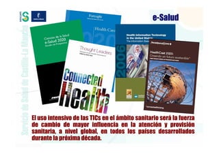 e-Salud




El uso intensivo de las TICs en el ámbito sanitario será la fuerza
de cambio de mayor influencia en la atención y provisión
sanitaria, a nivel global, en todos los países desarrollados
durante la próxima década.
 