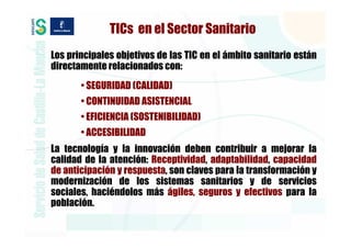 TICs en el Sector Sanitario
Los principales objetivos de las TIC en el ámbito sanitario están
directamente relacionados con:
       • SEGURIDAD (CALIDAD)
       • CONTINUIDAD ASISTENCIAL
       • EFICIENCIA (SOSTENIBILIDAD)
       • ACCESIBILIDAD
La tecnología y la innovación deben contribuir a mejorar la
calidad de la atención: Receptividad, adaptabilidad, capacidad
de anticipación y respuesta, son claves para la transformación y
modernización de los sistemas sanitarios y de servicios
sociales, haciéndolos más ágiles, seguros y efectivos para la
población.
 