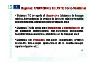 (Algunas) APLICACIONES DE LAS TIC Socio-Sanitarias

• Sistemas TIC de ayuda al diagnóstico (sistemas de imagen
médica, herramientas de ayuda a la decisión médica y gestión
de conocimiento, centros médicos virtuales, etc.).

• Sistemas TIC de ayuda en el tratamiento y monitorización de
los pacientes (telemedicina, tele-asistencia domiciliaria,
hospitalización a domicilio, planificación de terapias, etc.).

• Sistemas  TIC avanzados (bio-chips implantados, prótesis
avanzadas, tele-cirugía, aplicaciones de la nanotecnología,
ropa inteligente, etc.).
                                                           1/2
 