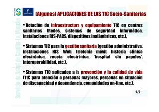 (Algunas) APLICACIONES DE LAS TIC Socio-Sanitarias

• Dotación de infraestructura y equipamiento TIC en centros
sanitarios (Redes, sistemas de seguridad informática,
instalaciones RIS-PACS, dispositivos inalámbricos, etc.).

• Sistemas TIC para la gestión sanitaria (gestión administrativa,
instalaciones HIS, Web, telefonía móvil, historia clínica
electrónica, receta electrónica, ‘hospital sin papeles’,
interoperabilidad, etc.).

• Sistemas TIC aplicados a la prevención y la calidad de vida
(TIC para atención a personas mayores, personas en situación
de discapacidad y dependencia, comunidades on-line, etc.).
                                                             2/2
 