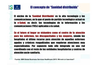 El concepto de “Sanidad distribuida”

El núcleo de la ‘Sanidad Distribuida’ es la alta tecnología y las
comunicaciones, en la que el punto de partida tecnológico actual es
la e-Salud, es decir, las tecnologías de la información y las
comunicaciones (TICs) aplicadas a la salud.

En el futuro el hogar se vislumbra como el centro de la atención
para los enfermos, los discapacitados y los mayores, siendo los
hospitales el último recurso para atención de aquellos enfermos
agudos y crónicos reagudizados que requieran atenciones muy
especializadas. Por supuesto todo ello integrado en una red
coordinada con el resto de las entidades hospitalarias y centros de
atención socio-sanitaria.

Fuente: IBM Global Business Services Healthcare 2015: Win-win or lose-lose?
 