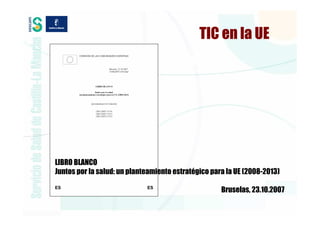 TIC en la UE




LIBRO BLANCO
Juntos por la salud: un planteamiento estratégico para la UE (2008-2013)

                                                     Bruselas, 23.10.2007
 