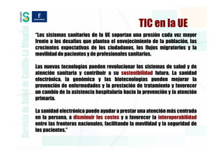 TIC en la UE
“Los sistemas sanitarios de la UE soportan una presión cada vez mayor
frente a los desafíos que plantea el envejecimiento de la población, las
crecientes expectativas de los ciudadanos, los flujos migratorios y la
movilidad de pacientes y de profesionales sanitarios.

Las nuevas tecnologías pueden revolucionar los sistemas de salud y de
atención sanitaria y contribuir a su sostenibilidad futura. La sanidad
electrónica, la genómica y las biotecnologías pueden mejorar la
prevención de enfermedades y la prestación de tratamiento y favorecer
un cambio de la asistencia hospitalaria hacia la prevención y la atención
primaria.

La sanidad electrónica puede ayudar a prestar una atención más centrada
en la persona, a disminuir los costes y a favorecer la interoperabilidad
entre las fronteras nacionales, facilitando la movilidad y la seguridad de
los pacientes.”
 