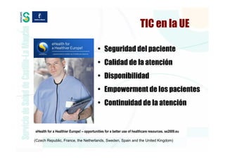 TIC en la UE

                                          • Seguridad del paciente
                                          • Calidad de la atención
                                          • Disponibilidad
                                          • Empowerment de los pacientes
                                          • Continuidad de la atención


eHealth for a Healthier Europe! – opportunities for a better use of healthcare resources. se2009.eu

(Czech Republic, France, the Netherlands, Sweden, Spain and the United Kingdom)
 