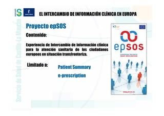 EL INTERCAMBIO DE INFORMACIÓN CLÍNICA EN EUROPA

Proyecto epSOS
Contenido:

Experiencia de Intercambio de información clínica
para la atención sanitaria de los ciudadanos
europeos en situación transfronteriza.

Limitado a:        Patient Summary
                   e-prescription
 