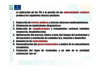 La aplicación de las TIC a la gestión de las enfermedades crónicas
  produce los siguientes efectos positivos:

1. Reducción de errores médicos y efectos adversos medicamentosos.
2. Eliminación de duplicidades diagnósticas.
3. Reducción de complicaciones y tratamientos costosos evitables
   (urgencias, hospitalización).
4. Optimización del proceso clínico (coste del tiempo del profesional y
   del paciente) y sustitución de cuidados (p.e. atención a domicilio).
5. Aumento de los autocuidados.
6. Racionalización del gasto farmacéutico y mejora de la concordancia
   terapéutica.
7. Promoción del logro de resultados y no sólo de la actividad
   asistencial “per se”.
 