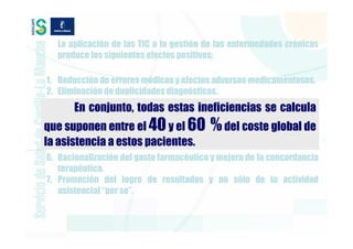 La aplicación de las TIC a la gestión de las enfermedades crónicas
   produce los siguientes efectos positivos:

 1. Reducción de errores médicos y efectos adversos medicamentosos.
 2. Eliminación de duplicidades diagnósticas.
 3. Reducción de complicaciones y tratamientos costosos evitables
         En conjunto, todas estas ineficiencias se calcula
    (urgencias, hospitalización).
                           40
 4. Optimización del proceso         60 %
que suponen entre el clínico (coste del del costeprofesional y
                                  y el            tiempo del global de
    del paciente) y sustitución de cuidados (p.e. atención a domicilio).
la asistencialosestos pacientes.
 5. Aumento de a autocuidados.
 6. Racionalización del gasto farmacéutico y mejora de la concordancia
    terapéutica.
 7. Promoción del logro de resultados y no sólo de la actividad
    asistencial “per se”.
 