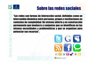 Sobre las redes sociales
“Las redes son formas de interacción social, definidas como un
intercambio dinámico entre personas, grupos e instituciones en
contextos de complejidad. Un sistema abierto y en construcción
permanente que involucra a conjuntos que se identifican en las
mismas necesidades y problemáticas y que se organizan para
potenciar sus recursos”.
 
