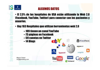 ALGUNOS DATOS
• El 2,5% de los hospitales de USA están utilizando la Web 2.0
(Facebook, YouTube, Twitter) para conectar con los pacientes y
usuarios.
• Hay 163 Hospitales que utilizan herramientas web 2.0
         – 109 tienen un canal YouTube
         – 73 páginas en Facebook
         – 59 cuentas en Twitter
         – 14 Blogs




 Miguel Cabrer
 mcg@medting.com
 