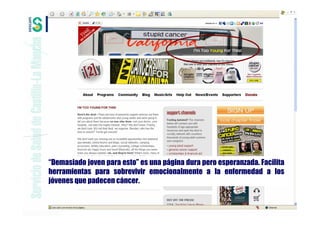 “Demasiado joven para esto” es una página dura pero esperanzada. Facilita
herramientas para sobrevivir emocionalmente a la enfermedad a los
jóvenes que padecen cáncer.
 