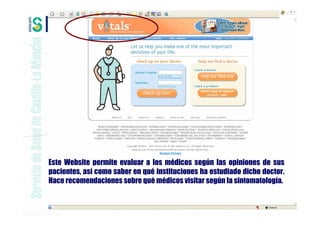Este Website permite evaluar a los médicos según las opiniones de sus
pacientes, así como saber en qué instituciones ha estudiado dicho doctor.
Hace recomendaciones sobre qué médicos visitar según la sintomatología.
 