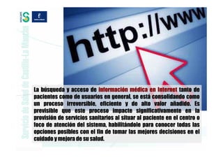 La búsqueda y acceso de información médica en Internet tanto de
pacientes como de usuarios en general, se está consolidando como
un proceso irreversible, eficiente y de alto valor añadido. Es
previsible que este proceso impacte significativamente en la
provisión de servicios sanitarios al situar al paciente en el centro o
foco de atención del sistema, habilitándole para conocer todas las
opciones posibles con el fin de tomar las mejores decisiones en el
cuidado y mejora de su salud.
 