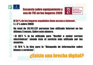 Encuesta sobre equipamiento y
        uso de TIC en los hogares 2009

El 54 % de los hogares españoles tiene acceso a Internet .
(∆ 3 % sobre 2008)
Un total de 20.741.237 personas han utilizado Internet en los
últimos 3 meses. Sobre este número:
• El 86′2 % lo ha utilizado para “Recibir o enviar correos
electrónicos” siendo éste el servicio más utilizado por los
usuarios.
• El 78′4 % lo hizo para la “Búsqueda de información sobre
bienes o servicios”.

               ¿Existe una brecha digital?
 