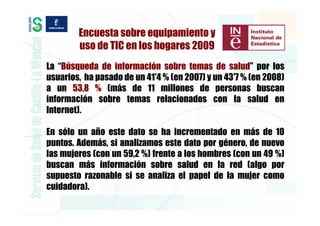 Encuesta sobre equipamiento y
        uso de TIC en los hogares 2009
La “Búsqueda de información sobre temas de salud” por los
usuarios, ha pasado de un 41′4 % (en 2007) y un 43′7 % (en 2008)
a un 53,8 % (más de 11 millones de personas buscan
información sobre temas relacionados con la salud en
Internet).

En sólo un año este dato se ha incrementado en más de 10
puntos. Además, si analizamos este dato por género, de nuevo
las mujeres (con un 59,2 %) frente a los hombres (con un 49 %)
buscan más información sobre salud en la red (algo por
supuesto razonable si se analiza el papel de la mujer como
cuidadora).
 