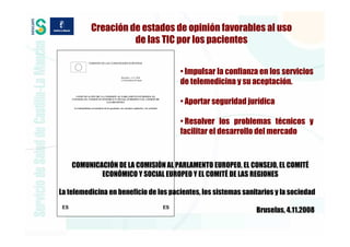 Creación de estados de opinión favorables al uso
                    de las TIC por los pacientes


                                       • Impulsar la confianza en los servicios
                                       de telemedicina y su aceptación.

                                       • Aportar seguridad jurídica

                                       • Resolver los problemas técnicos y
                                       facilitar el desarrollo del mercado



    COMUNICACIÓN DE LA COMISIÓN AL PARLAMENTO EUROPEO, EL CONSEJO, EL COMITÉ
            ECONÓMICO Y SOCIAL EUROPEO Y EL COMITÉ DE LAS REGIONES

La telemedicina en beneficio de los pacientes, los sistemas sanitarios y la sociedad

                                                                Bruselas, 4.11.2008
 