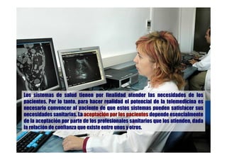 Los sistemas de salud tienen por finalidad atender las necesidades de los
pacientes. Por lo tanto, para hacer realidad el potencial de la telemedicina es
necesario convencer al paciente de que estos sistemas pueden satisfacer sus
necesidades sanitarias. La aceptación por los pacientes depende esencialmente
de la aceptación por parte de los profesionales sanitarios que los atienden, dada
la relación de confianza que existe entre unos y otros.
 