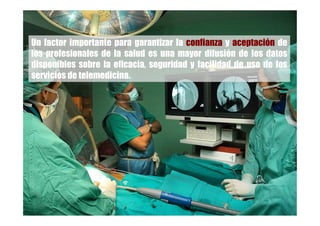 Un factor importante para garantizar la confianza y aceptación de
los profesionales de la salud es una mayor difusión de los datos
disponibles sobre la eficacia, seguridad y facilidad de uso de los
servicios de telemedicina.
 