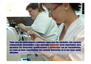 Tanto para los profesionales sanitarios como para los pacientes, una correcta
evaluación de necesidades y una adecuada formación serán importantes para
garantizar las necesarias cualificaciones y familiaridad con las herramientas,
así como un buen conocimiento del contexto interactivo en el que éstas serán
utilizadas.
 