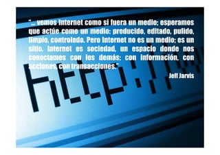 “… vemos Internet como si fuera un medio; esperamos
que actúe como un medio: producido, editado, pulido,
limpio, controlado. Pero Internet no es un medio; es un
sitio. Internet es sociedad, un espacio donde nos
conectamos con los demás; con información, con
acciones, con transacciones.”
                                              Jeff Jarvis
 