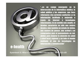 “…es un campo emergente en la
                                   intersección de la informática médica, la
                                   salud pública y las empresas, que hace
                                   referencia a los servicios sanitarios y a la
                                   información facilitada o mejorada a
                                   través de Internet y tecnologías
                                   relacionadas. En un sentido más amplio, el
                                   término caracteriza no sólo una mejora
                                   técnica, sino también un estado de ánimo,
                                   una manera de pensar, una actitud y un
                                   compromiso para el pensamiento en red,
                                   global, para mejorar la atención de salud
                                   a nivel local, regional, y en todo el mundo
                                   mediante el uso de tecnologías de
                                   información y comunicación”
e-health
Eysenbach G. What is e-health? J Med Internet Res; 2001; 3(2):e20
 