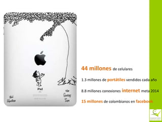 44 millones de celulares
1.3 millones de portátiles vendidos cada año

8.8 millones conexiones   internet meta 2014
15 millones de colombianos en facebook
 