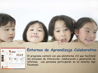 Entornos de Aprendizaje Colaborativo
El programa contará con una plataforma 2.0 que facilitará
los procesos de interacción, colaboración y generación de
informes. Las personas participarán en un entorno tipo
Facebook.
 