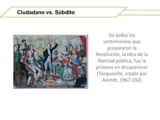 Ciudadano vs. SúbditoDe todos los sentimientos que prepararon la Revolución, la idea de la libertad pública, fue la primera en desaparecer (Tocqueville, citado por Arendt, 1967:192)