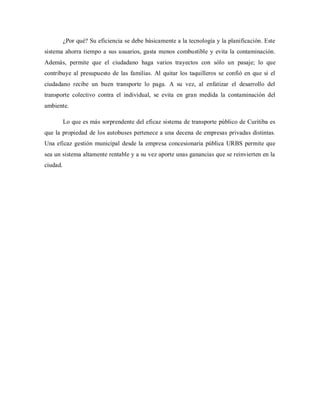 ¿Por qué? Su eficiencia se debe básicamente a la tecnología y la planificación. Este
sistema ahorra tiempo a sus usuarios, gasta menos combustible y evita la contaminación.
Además, permite que el ciudadano haga varios trayectos con sólo un pasaje; lo que
contribuye al presupuesto de las familias. Al quitar los taquilleros se confió en que si el
ciudadano recibe un buen transporte lo paga. A su vez, al enfatizar el desarrollo del
transporte colectivo contra el individual, se evita en gran medida la contaminación del
ambiente.
Lo que es más sorprendente del eficaz sistema de transporte público de Curitiba es
que la propiedad de los autobuses pertenece a una decena de empresas privadas distintas.
Una eficaz gestión municipal desde la empresa concesionaria pública URBS permite que
sea un sistema altamente rentable y a su vez aporte unas ganancias que se reinvierten en la
ciudad.
 