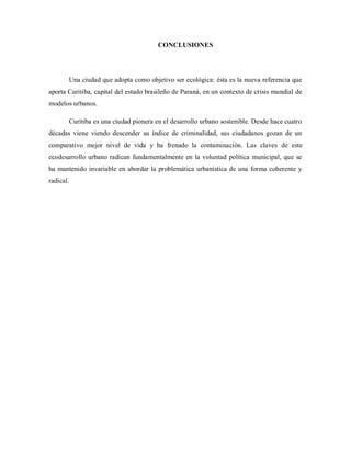 CONCLUSIONES
Una ciudad que adopta como objetivo ser ecológica: ésta es la nueva referencia que
aporta Curitiba, capital del estado brasileño de Paraná, en un contexto de crisis mundial de
modelos urbanos.
Curitiba es una ciudad pionera en el desarrollo urbano sostenible. Desde hace cuatro
décadas viene viendo descender su índice de criminalidad, sus ciudadanos gozan de un
comparativo mejor nivel de vida y ha frenado la contaminación. Las claves de este
ecodesarrollo urbano radican fundamentalmente en la voluntad política municipal, que se
ha mantenido invariable en abordar la problemática urbanística de una forma coherente y
radical.
 