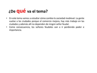 ¿De qué va el tema?
• En este tema vamos a estudiar cómo cambia la sociedad medieval. La gente
vuelve a las ciudades porque el comercio mejora, hay más trabajo en las
ciudades y además allí no dependen de ningún señor feudal.
• Como consecuencia, los señores feudales van a ir perdiendo poder e
importancia.
 