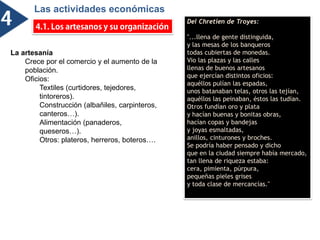 Las actividades económicas
ó
Del Chretien de Troyes:
"...llena de gente distinguida,
y las mesas de los banqueros
todas cubiertas de monedas.
Vio las plazas y las calles
llenas de buenos artesanos
que ejercían distintos oficios:
aquéllos pulían las espadas,
unos batanaban telas, otros las tejían,
aquéllos las peinaban, éstos las tudían.
Otros fundían oro y plata
y hacían buenas y bonitas obras,
hacían copas y bandejas
y joyas esmaltadas,
anillos, cinturones y broches.
Se podría haber pensado y dicho
que en la ciudad siempre había mercado,
tan llena de riqueza estaba:
cera, pimienta, púrpura,
pequeñas pieles grises
y toda clase de mercancías."
La artesanía
Crece por el comercio y el aumento de la
población.
Oficios:
Textiles (curtidores, tejedores,
tintoreros).
Construcción (albañiles, carpinteros,
canteros…).
Alimentación (panaderos,
queseros…).
Otros: plateros, herreros, boteros….
 