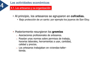 • Al principio, los artesanos se agruparon en cofradías.
• Bajo protección de un santo: por ejemplo los joyeros de San Eloy.
 Posteriormente resurgieron los gremios
o Asociaciones profesionales de artesanos.
o Poseían unas normas sobre permisos de trabajo,
horarios laborales, herramientas a usar, cantidad,
calidad y precios.
o Los artesanos trabajaban en viviendas-taller-
tienda.
Las actividades económicas
ó
 