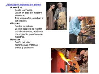 Organización jerárquica del gremio:
Aprendices
Desde los 7 años.
Vivían en casa del maestro
sin cobrar.
Tras varios años, pasaban a
ser oficiales.
Oficiales
Recibía un salario.
Si eran capaces de realizar
una obra maestra, evaluada
por el gremio, pasaban a ser
maestros.
Maestros
Dueño del taller,
herramientas, materias
primas y productos.
 