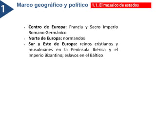 Marco geográfico y político
• Centro de Europa: Francia y Sacro Imperio
Romano Germánico
• Norte de Europa: normandos
• Sur y Este de Europa: reinos cristianos y
musulmanes en la Península Ibérica y el
Imperio Bizantino; eslavos en el Báltico
 