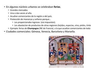 • En algunos núcleos urbanos se celebraban ferias.
• Grandes mercados
• Una o dos veces al año.
• Acudían comerciantes de la región o del país.
• Protección de monarcas y señores porque…
• Les proporcionaba ingresos (vía impuestos).
• Les abastecían de productos de otras regiones (tejidos, especias, vino, pieles, tintes
• Ejemplo: ferias de Champagne (NE de Francia), a la que acudían comerciantes de toda E
• Ciudades comerciales: Génova, Venecia, Barcelona y Marsella.
 