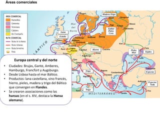 Áreas comerciales
Europa central y del norte
• Ciudades: Brujas, Gante, Amberes,
Hamburgo, Francfort y Augsburgo.
• Desde Lisboa hasta el mar Báltico.
• Productos: lana castellana, vino francés,
hierro, pieles, madera y trigo del Báltico
que convergen en Flandes.
• Se crearon asociaciones como las
hansas (en el s. XIV, destaca la Hansa
alemana).
 