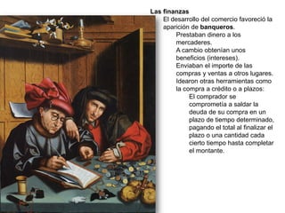 Las finanzas
El desarrollo del comercio favoreció la
aparición de banqueros.
Prestaban dinero a los
mercaderes.
A cambio obtenían unos
beneficios (intereses).
Enviaban el importe de las
compras y ventas a otros lugares.
Idearon otras herramientas como
la compra a crédito o a plazos:
El comprador se
comprometía a saldar la
deuda de su compra en un
plazo de tiempo determinado,
pagando el total al finalizar el
plazo o una cantidad cada
cierto tiempo hasta completar
el montante.
 