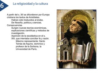A partir del s. XII se difundieron por Europa
cristiana los textos de Aristóteles.
Habían sido traducidos al árabe.
De filosofía, política y ciencias.
Consecuencias
Surgen nuevas teorías económicas,
explicaciones científicas y métodos de
investigación.
Aparición de la escolástica en el s.
XIII, que intentaba conciliar fe y razón.
Máximo representante: Santo
Tomás de Aquino, dominico y
profesor de la Sorbona, la
Universidad de París.
 