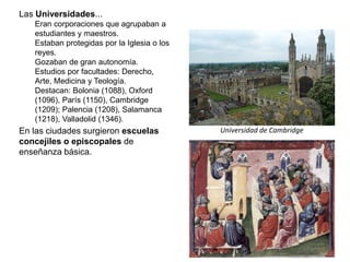 Universidad de Cambridge
Las Universidades...
Eran corporaciones que agrupaban a
estudiantes y maestros.
Estaban protegidas por la Iglesia o los
reyes.
Gozaban de gran autonomía.
Estudios por facultades: Derecho,
Arte, Medicina y Teología.
Destacan: Bolonia (1088), Oxford
(1096), París (1150), Cambridge
(1209); Palencia (1208), Salamanca
(1218), Valladolid (1346).
En las ciudades surgieron escuelas
concejiles o episcopales de
enseñanza básica.
 