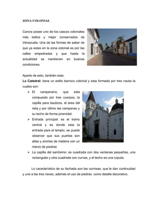 ZONA COLONIAL
Carora posee uno de los cascos coloniales
más bellos y mejor conservados de
Venezuela. Una de las formas de saber de
que ya estas en la zona colonial es por las
calles empedradas y que hasta la
actualidad se mantienen en buenas
condiciones.
Aparte de esto, también esta:
La Catedral: tiene un estilo barroco colonial y esta formada por tres naves la
cuales son:
 El campanario, que esta
compuesto por tres cuerpos, la
capilla para bautizos, el área del
reloj y por último las campanas y
su techo de forma piramidal.
 Entrada principal: es el tramo
central y es donde esta la
entrada para el templo, se puede
observar que sus puertas son
altas y anchas de madera con un
marco de piedras
 La capilla del santísimo: es cuadrada con dos ventanas pequeñas, una
rectangular y otra cuadrada con curvas, y el techo es una cúpula.
Lo característico de su fachada son las cornisas, que le dan continuidad
y une a las tres naves, además el uso de piedras como detalle decorativo.
 