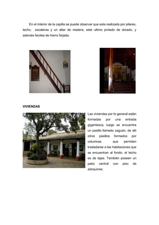 En el interior de la capilla se puede observar que esta realizada por pilares,
techo, escaleras y un altar de madera, este ultimo pintado de dorado, y
además faroles de hierro forjado.
VIVIENDAS
Las viviendas por lo general están
formadas por una entrada
gigantesca, luego se encuentra
un pasillo llamado zaguán, de allí
otros pasillos formados por
columnas que permiten
trasladarse a las habitaciones que
se encuentran al fondo, el techo
es de tejas. También poseen un
patio central con piso de
adoquines.
 