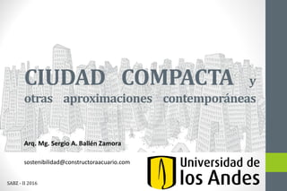 CIUDAD COMPACTA y
otras aproximaciones contemporáneas
Arq. Mg. Sergio A. Ballén Zamora
sostenibilidad@constructoraacuario.com
SABZ - II 2016
 