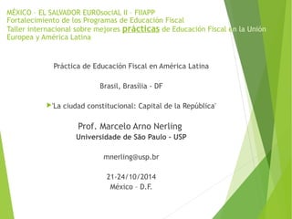 MÉXICO – EL SALVADOR EUROsociAL II – FIIAPP 
Fortalecimiento de los Programas de Educación Fiscal 
Taller internacional sobre mejores prácticas de Educación Fiscal en la Unión 
Europea y América Latina 
Práctica de Educación Fiscal en América Latina 
Brasil, Brasília - DF 
'La ciudad constitucional: Capital de la República' 
Prof. Marcelo Arno Nerling 
Universidade de São Paulo - USP 
mnerling@usp.br 
21-24/10/2014 
México – D.F. 
 