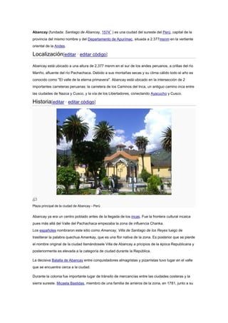 Abancay (fundada: Santiago de Abancay, 15741
) es una ciudad del sureste del Perú, capital de la
provincia del mismo nombre y del Departamento de Apurímac, situada a 2.377msnm en la vertiente
oriental de la Andes.
Localización[editar · editar código]
Abancay está ubicado a una altura de 2,377 msnm en el sur de los andes peruanos, a orillas del río
Mariño, afluente del río Pachachaca. Debido a sus montañas secas y su clima cálido todo el año es
conocido como "El valle de la eterna primavera". Abancay está ubicado en la intersección de 2
importantes carreteras peruanas: la carretera de los Caminos del Inca, un antiguo camino inca entre
las ciudades de Nazca y Cusco, y la vía de los Libertadores, conectando Ayacucho y Cusco.
Historia[editar · editar código]
Plaza principal de la ciudad de Abancay - Perú
Abancay ya era un centro poblado antes de la llegada de los incas. Fue la frontera cultural incaica
pues más allá del Valle del Pachachaca empezaba la zona de influencia Chanka.
Los españoles nombraron este sitio como Amancay, Villa de Santiago de los Reyes luego de
trasliterar la palabra quechua Amankay, que es una flor nativa de la zona. Es posterior que se pierde
el nombre original de la ciudad llamándosele Villa de Abancay a pricipios de la época Republicana y
posteriormente es elevada a la categoría de ciudad durante la República.
La decisiva Batalla de Abancay entre conquistadores almagristas y pizarristas tuvo lugar en el valle
que se encuentra cerca a la ciudad.
Durante la colonia fue importante lugar de tránsito de mercancías entre las ciudades costeras y la
sierra sureste. Micaela Bastidas, miembro de una familia de arrieros de la zona, en 1781, junto a su
 