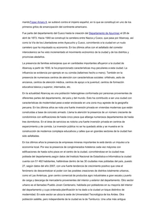 maridoTúpac Amaru II, se sublevó contra el imperio español, en lo que se constituyó en uno de los
primeros gritos de emancipación del continente americano.
Fue parte del departamento del Cusco hasta la creación del Departamento de Apurímac el 28 de
abril de 1873. Hacia 1940 se construyó la carretera entre Nazca y Cusco, que pasa por Abancay, así
como la Vía de los Libertadores entre Ayacucho y Cusco, convirtiendo a la ciudad en un nudo
carretero que ha impulsado su economía. En los últimos años con el asfaltado del corredor
interocéanico se ha visto incrementado el movimiento ecónomico de la ciudad y de los distritos y
provincias aledaños.
La presencia de familias extranjeras que en cantidades importantes afluyeron a la ciudad de
Abancay a partir de 1930, le ha proporcionado características muy peculiares a esta ciudad. La
influencia se evidencia por ejemplo en su comida (tallarines hecho a mano). También en la
presencia de numerosos centros de atención con características sociales: orfelinato, asilo de
ancianos, centros de atención médica, centros de apoyo a la juventud, centros de formación
educativa básica y superior, internados, etc.
En la actualidad Abancay es una población heterogénea conformada por personas provenientes de
diferentes partes del departamento, del país y del mundo. Esto ha contribuido a ser una ciudad con
características de modernidad pese a estar enclavada en una zona muy agreste de la geografía
peruana. En los últimos años se nota una fuerte inversión privada en viviendas modernas que están
construidas a base de concreto armado. Llama la atención la presencia de un número creciente de
condominios con edificaciones de hasta cinco pisos que alberga numerosos departamentos de hasta
tres dormitorios. En el área de servicios es notoria una fuerte inversión privada en centros de
esparcimiento y de comida. La inversión pública no se ha quedado atrás y se muestra en la
construcción de modernos complejos educativos y calles que en grandes sectores de la ciudad han
sido asfaltadas.
En los últimos años la presencia de empresas mineras importantes le está dando un impulso a la
economía local. Por eso la presencia de conglomerados hoteleros cada vez máyores con
edificaciones de hasta ocho pisos en el centro de la ciudad, convirtiéndose en la ciudad mas
poblada del departamento,según datos del Instituto Nacional de Estadística e Informática la ciudad
cuenta con 51 462 habitantes, hallándose dentro de las 30 ciudades mas pobladas del país, puesto
27, según datos del año 2007, con una fuerte tendencia de crecimiento positivo que crea el
fenómeno de descentralizar el poder con las posibles creaciones de distritos totalmente urbanos,
como el Las Américas, gran centro comercial de productos agro industriales a gran escala y puerto
de carga y descarga de mercadería provenientes del interior y exterior del departamento. Otro sector
urbano es el llamadao Pueblo Joven Centenario, habitada por pobladores en su mayoría del interior
del departamento y cuya ordenada planificación le ha dado a la ciudad un toque distintivo de
modernidad. En este sector se ubica la sede de Universidad Tecnológica de los Andes. Otra
población satélite, pero independiente de la ciudad es la de Tamburco. Una urbe más antigua
 