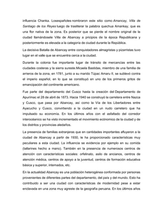 influencia Chanka. Losespañoles nombraron este sitio como Amancay, Villa de
Santiago de los Reyes luego de trasliterar la palabra quechua Amankay, que es
una flor nativa de la zona. Es posterior que se pierde el nombre original de la
ciudad llamándosele Villa de Abancay a pricipios de la época Republicana y
posteriormente es elevada a la categoría de ciudad durante la República.
La decisiva Batalla de Abancay entre conquistadores almagristas y pizarristas tuvo
lugar en el valle que se encuentra cerca a la ciudad.
Durante la colonia fue importante lugar de tránsito de mercancías entre las
ciudades costeras y la sierra sureste.Micaela Bastidas, miembro de una familia de
arrieros de la zona, en 1781, junto a su marido Túpac Amaru II, se sublevó contra
el imperio español, en lo que se constituyó en uno de los primeros gritos de
emancipación del continente americano.
Fue parte del departamento del Cusco hasta la creación del Departamento de
Apurímac el 28 de abril de 1873. Hacia 1940 se construyó la carretera entre Nazca
y Cusco, que pasa por Abancay, así como la Vía de los Libertadores entre
Ayacucho y Cusco, convirtiendo a la ciudad en un nudo carretero que ha
impulsado su economía. En los últimos años con el asfaltado del corredor
interocéanico se ha visto incrementado el movimiento ecónomico de la ciudad y de
los distritos y provincias aledaños.
La presencia de familias extranjeras que en cantidades importantes afluyeron a la
ciudad de Abancay a partir de 1930, le ha proporcionado características muy
peculiares a esta ciudad. La influencia se evidencia por ejemplo en su comida
(tallarines hecho a mano). También en la presencia de numerosos centros de
atención con características sociales: orfelinato, asilo de ancianos, centros de
atención médica, centros de apoyo a la juventud, centros de formación educativa
básica y superior, internados, etc.
En la actualidad Abancay es una población heterogénea conformada por personas
provenientes de diferentes partes del departamento, del país y del mundo. Esto ha
contribuido a ser una ciudad con características de modernidad pese a estar
enclavada en una zona muy agreste de la geografía peruana. En los últimos años
 