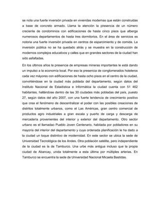 se nota una fuerte inversión privada en viviendas modernas que están construidas
a base de concreto armado. Llama la atención la presencia de un número
creciente de condominios con edificaciones de hasta cinco pisos que alberga
numerosos departamentos de hasta tres dormitorios. En el área de servicios es
notoria una fuerte inversión privada en centros de esparcimiento y de comida. La
inversión pública no se ha quedado atrás y se muestra en la construcción de
modernos complejos educativos y calles que en grandes sectores de la ciudad han
sido asfaltadas.
En los últimos años la presencia de empresas mineras importantes le está dando
un impulso a la economía local. Por eso la presencia de conglomerados hoteleros
cada vez máyores con edificaciones de hasta ocho pisos en el centro de la ciudad,
convirtiéndose en la ciudad más poblada del departamento, según datos del
Instituto Nacional de Estadística e Informática la ciudad cuenta con 51 462
habitantes, hallándose dentro de las 30 ciudades más pobladas del país, puesto
27, según datos del año 2007, con una fuerte tendencia de crecimiento positivo
que crea el fenómeno de descentralizar el poder con las posibles creaciones de
distritos totalmente urbanos, como el Las Américas, gran centro comercial de
productos agro industriales a gran escala y puerto de carga y descarga de
mercadería provenientes del interior y exterior del departamento. Otro sector
urbano es el llamadao Pueblo Joven Centenario, habitada por pobladores en su
mayoría del interior del departamento y cuya ordenada planificación le ha dado a
la ciudad un toque distintivo de modernidad. En este sector se ubica la sede de
Universidad Tecnológica de los Andes. Otra población satélite, pero independiente
de la ciudad es la de Tamburco. Una urbe más antigua incluso que la propia
ciudad de Abancay, unida totalmente a esta última por múltiples arterias. En
Tamburco se encuentra la sede de Universidad Nacional Micaela Bastidas.
 