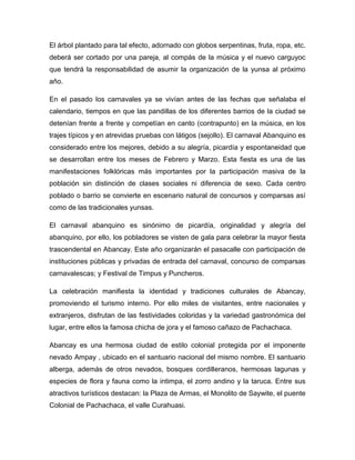 El árbol plantado para tal efecto, adornado con globos serpentinas, fruta, ropa, etc.
deberá ser cortado por una pareja, al compás de la música y el nuevo carguyoc
que tendrá la responsabilidad de asumir la organización de la yunsa al próximo
año.
En el pasado los carnavales ya se vivían antes de las fechas que señalaba el
calendario, tiempos en que las pandillas de los diferentes barrios de la ciudad se
detenían frente a frente y competían en canto (contrapunto) en la música, en los
trajes típicos y en atrevidas pruebas con látigos (sejollo). El carnaval Abanquino es
considerado entre los mejores, debido a su alegría, picardía y espontaneidad que
se desarrollan entre los meses de Febrero y Marzo. Esta fiesta es una de las
manifestaciones folklóricas más importantes por la participación masiva de la
población sin distinción de clases sociales ni diferencia de sexo. Cada centro
poblado o barrio se convierte en escenario natural de concursos y comparsas así
como de las tradicionales yunsas.
El carnaval abanquino es sinónimo de picardía, originalidad y alegría del
abanquino, por ello, los pobladores se visten de gala para celebrar la mayor fiesta
trascendental en Abancay. Este año organizarán el pasacalle con participación de
instituciones públicas y privadas de entrada del carnaval, concurso de comparsas
carnavalescas; y Festival de Timpus y Puncheros.
La celebración manifiesta la identidad y tradiciones culturales de Abancay,
promoviendo el turismo interno. Por ello miles de visitantes, entre nacionales y
extranjeros, disfrutan de las festividades coloridas y la variedad gastronómica del
lugar, entre ellos la famosa chicha de jora y el famoso cañazo de Pachachaca.
Abancay es una hermosa ciudad de estilo colonial protegida por el imponente
nevado Ampay , ubicado en el santuario nacional del mismo nombre. El santuario
alberga, además de otros nevados, bosques cordilleranos, hermosas lagunas y
especies de flora y fauna como la intimpa, el zorro andino y la taruca. Entre sus
atractivos turísticos destacan: la Plaza de Armas, el Monolito de Saywite, el puente
Colonial de Pachachaca, el valle Curahuasi.
 