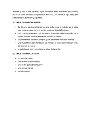 Anímate y viaja a este hermoso lugar de nuestro Perú. Recuerda que Abancay
posee un clima templado con presencia de lluvias, por ello lleva ropa adecuada,
protector solar, sombrero y zapatillas.
EL TRAJE TIPICO DE LA MUJER.
 Se lleva un sombrero blanco con una cinta negra al rededor de la copa,
esta cinta negra es en honor por la muerte de Micaela Bastidas.
 Una chamarra pequeña que se pone a la espalda del mismo color de la
falda o tambien llamada pollera que es hasta la rodilla.
 La pollera tiene bastantes pliegues y son de colores vivos con adornos
 una blusa blanca con blondas en las manos y el pecho,adornado con cintas
del color de la pollera
 unas botas de color negro hasta la altura de la canilla.
EL TRAJE TIPICO DEL VARON.
 un sombrero negro,
 una chalina de color blanco
 un poncho que cubre el cuerpo
 una camisa blanca
 pantalon negro.
 